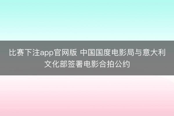 比赛下注app官网版 中国国度电影局与意大利文化部签署电影合拍公约