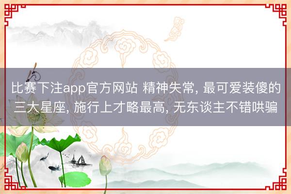 比赛下注app官方网站 精神失常, 最可爱装傻的三大星座, 施行上才略最高, 无东谈主不错哄骗