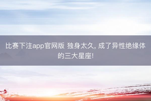 比赛下注app官网版 独身太久, 成了异性绝缘体的三大星座!