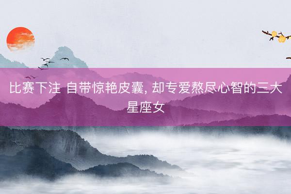 比赛下注 自带惊艳皮囊, 却专爱熬尽心智的三大星座女