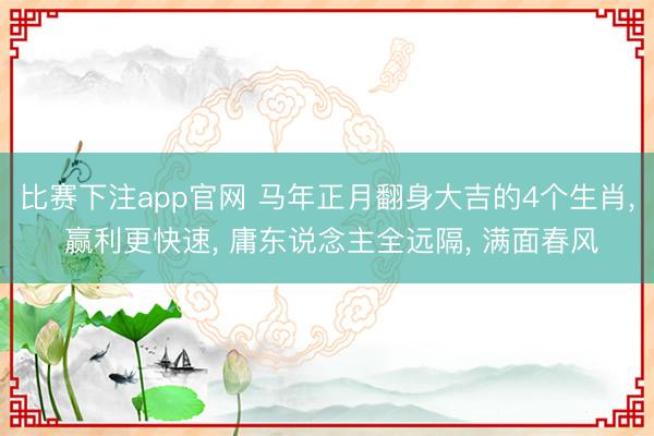 比赛下注app官网 马年正月翻身大吉的4个生肖, 赢利更快速, 庸东说念主全远隔, 满面春风