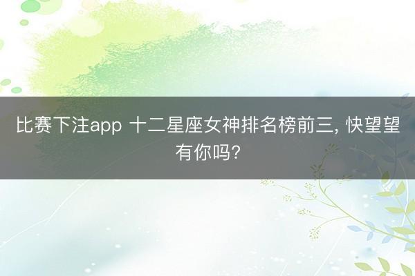 比赛下注app 十二星座女神排名榜前三, 快望望有你吗?