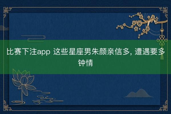 比赛下注app 这些星座男朱颜亲信多, 遭遇要多钟情