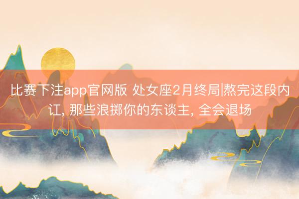 比赛下注app官网版 处女座2月终局|熬完这段内讧, 那些浪掷你的东谈主, 全会退场