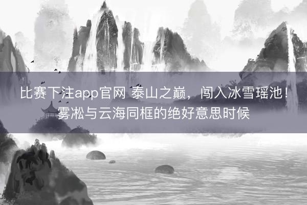 比赛下注app官网 泰山之巅，闯入冰雪瑶池！雾凇与云海同框的绝好意思时候