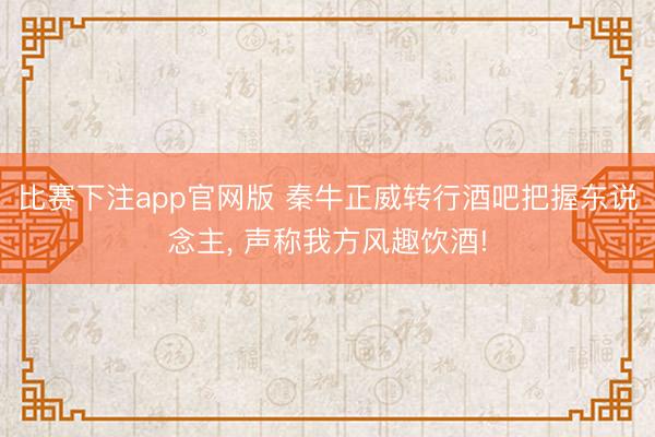 比赛下注app官网版 秦牛正威转行酒吧把握东说念主, 声称我方风趣饮酒!