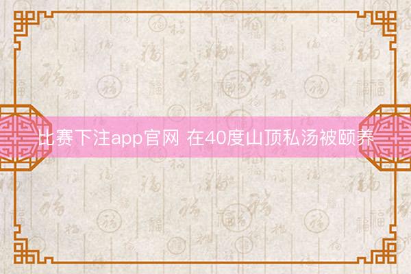比赛下注app官网 在40度山顶私汤被颐养