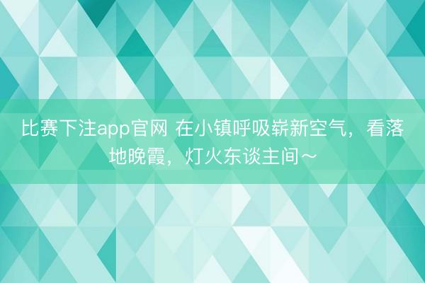 比赛下注app官网 在小镇呼吸崭新空气，看落地晚霞，灯火东谈主间～