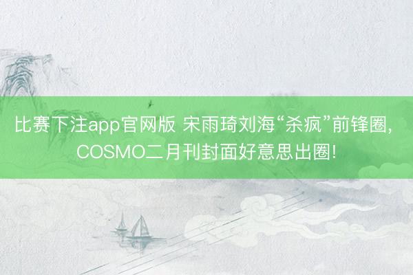 比赛下注app官网版 宋雨琦刘海“杀疯”前锋圈, COSMO二月刊封面好意思出圈!