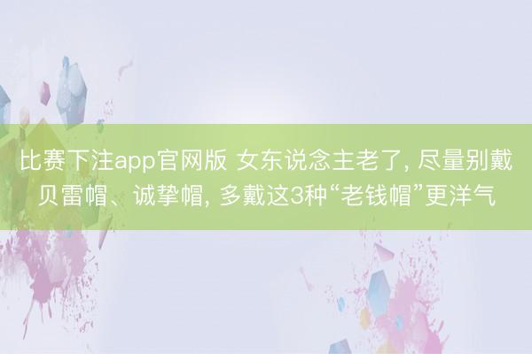 比赛下注app官网版 女东说念主老了, 尽量别戴贝雷帽、诚挚帽, 多戴这3种“老钱帽”更洋气