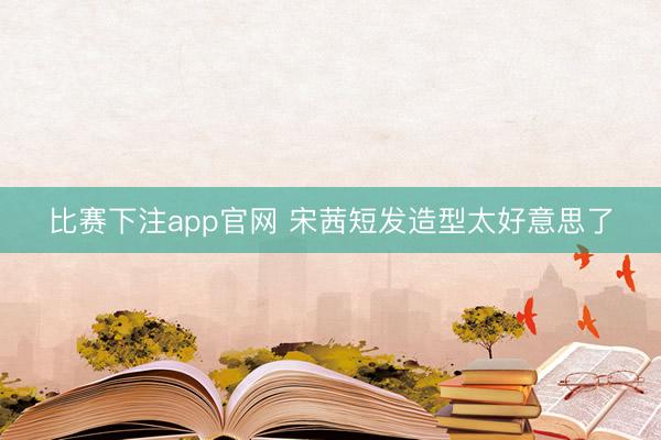 比赛下注app官网 宋茜短发造型太好意思了