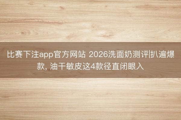 比赛下注app官方网站 2026洗面奶测评|扒遍爆款, 油干敏皮这4款径直闭眼入