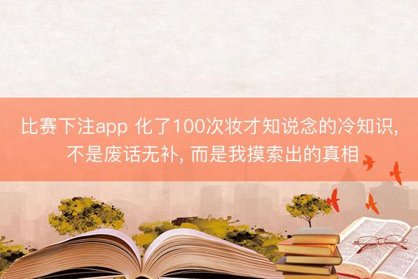 比赛下注app 化了100次妆才知说念的冷知识, 不是废话无补, 而是我摸索出的真相