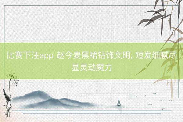 比赛下注app 赵今麦黑裙钻饰文明, 短发细腻尽显灵动魔力