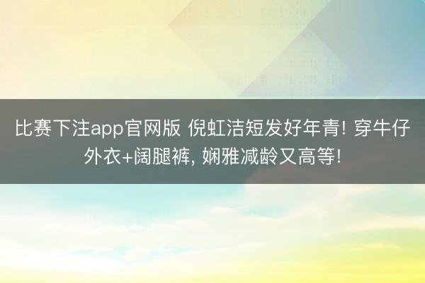 比赛下注app官网版 倪虹洁短发好年青! 穿牛仔外衣+阔腿裤, 娴雅减龄又高等!
