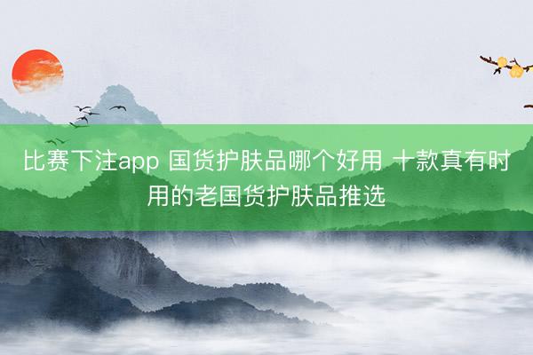 比赛下注app 国货护肤品哪个好用 十款真有时用的老国货护肤品推选