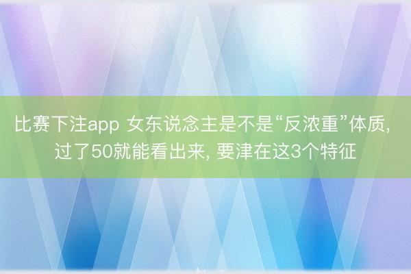 比赛下注app 女东说念主是不是“反浓重”体质, 过了50就能看出来, 要津在这3个特征