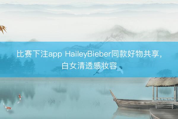 比赛下注app HaileyBieber同款好物共享，白女清透感妆容