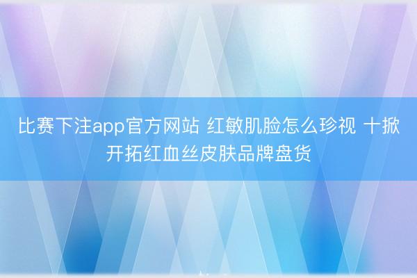 比赛下注app官方网站 红敏肌脸怎么珍视 十掀开拓红血丝皮肤品牌盘货