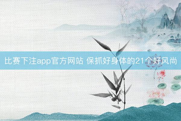 比赛下注app官方网站 保抓好身体的21个好风尚