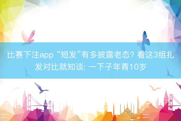 比赛下注app “短发”有多披露老态? 看这3组扎发对比就知谈: 一下子年青10岁