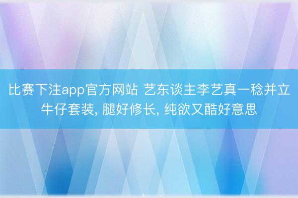 比赛下注app官方网站 艺东谈主李艺真一稔并立牛仔套装, 腿好修长, 纯欲又酷好意思