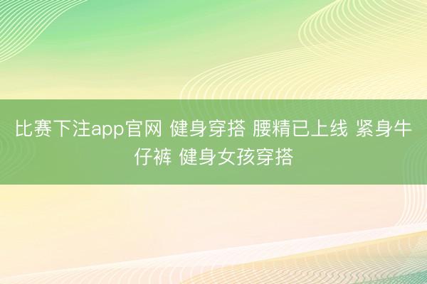 比赛下注app官网 健身穿搭 腰精已上线 紧身牛仔裤 健身女孩穿搭