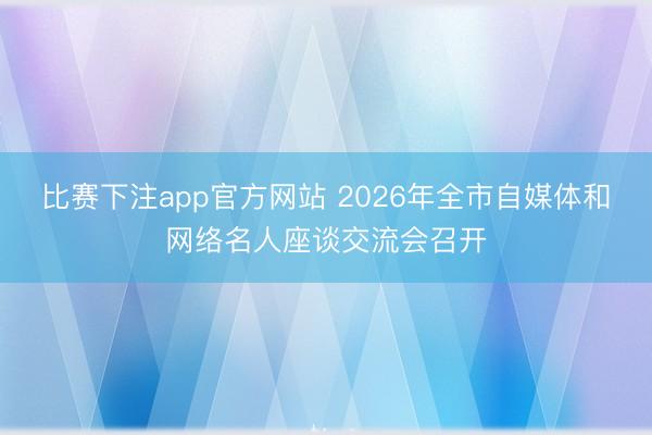 比赛下注app官方网站 2026年全市自媒体和网络名人座谈交流会召开
