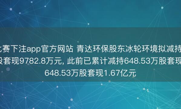 比赛下注app官方网站 青达环保股东冰轮环境拟减持372.68万股套现9782.8万元, 此前已累计减持648.53万股套现1.67亿元