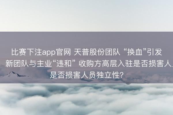 比赛下注app官网 天普股份团队 “换血”引发监管风暴：新团队与主业“违和” 收购方高层入驻是否损害人员独立性？