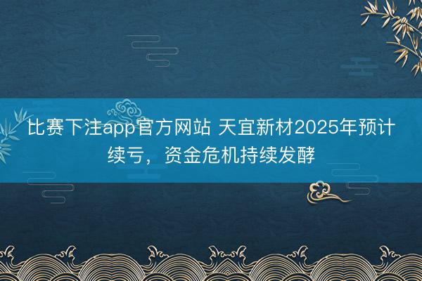 比赛下注app官方网站 天宜新材2025年预计续亏，资金危机持续发酵