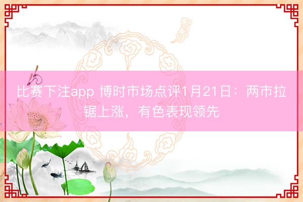 比赛下注app 博时市场点评1月21日：两市拉锯上涨，有色表现领先