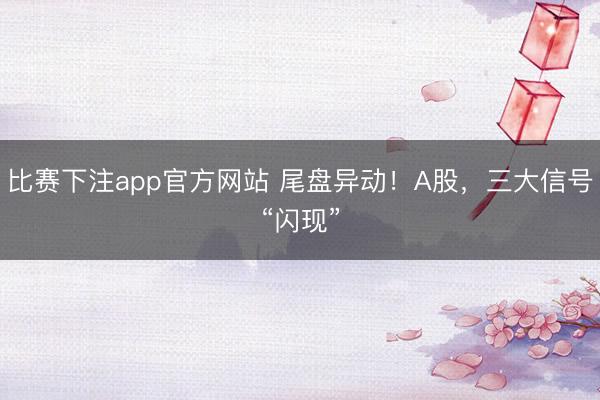 比赛下注app官方网站 尾盘异动！A股，三大信号“闪现”