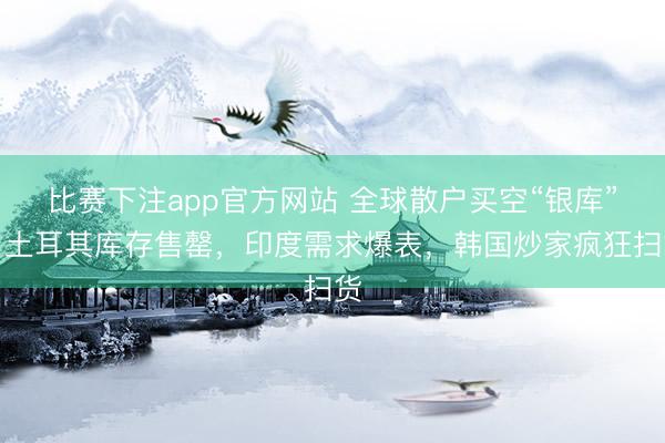 比赛下注app官方网站 全球散户买空“银库”！土耳其库存售罄，印度需求爆表，韩国炒家疯狂扫货