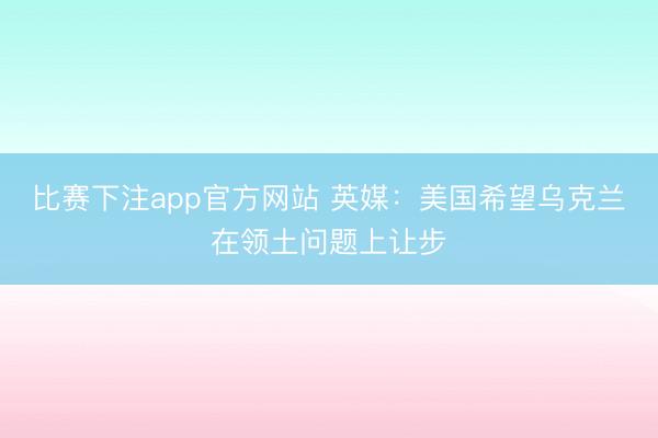 比赛下注app官方网站 英媒：美国希望乌克兰在领土问题上让步