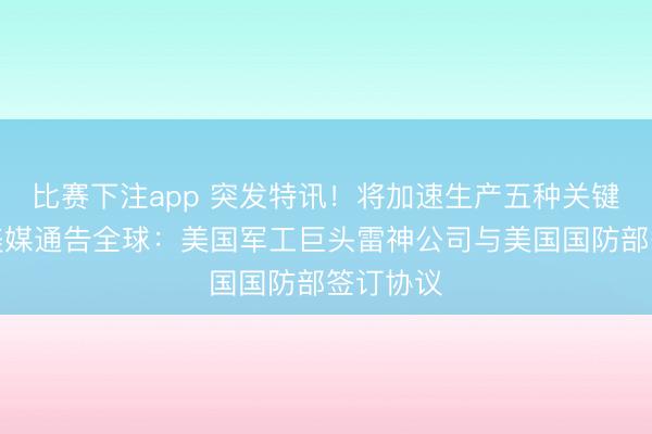 比赛下注app 突发特讯！将加速生产五种关键导弹，美媒通告全球：美国军工巨头雷神公司与美国国防部签订协议