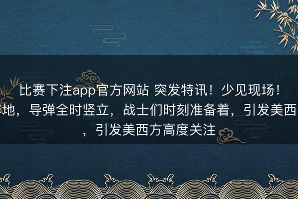比赛下注app官方网站 突发特讯！少见现场！东部沿海阵地，导弹全时竖立，战士们时刻准备着，引发美西方高度关注