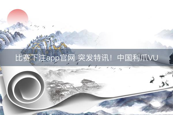 比赛下注app官网 突发特讯！中国利爪VU