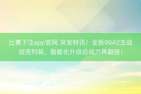 比赛下注app官网 突发特讯！全新99A2主战坦克列装，智能化升级后战力再翻倍！