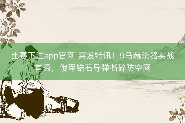 比赛下注app官网 突发特讯!9马赫杀器实战首秀,俄军锆石导弹撕碎防空网