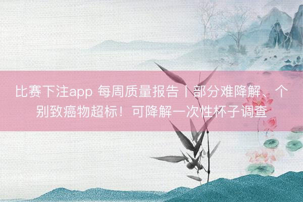 比赛下注app 每周质量报告丨部分难降解、个别致癌物超标！可降解一次性杯子调查