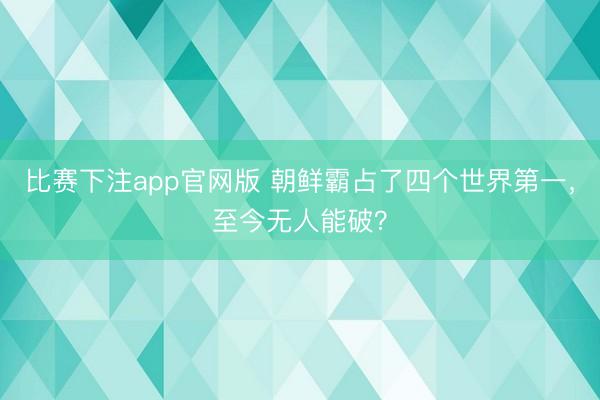 比赛下注app官网版 朝鲜霸占了四个世界第一，至今无人能破？