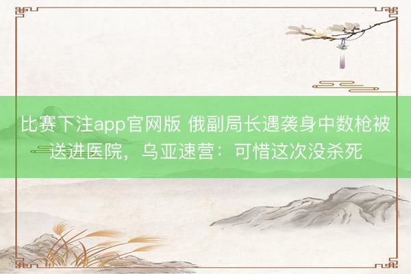 比赛下注app官网版 俄副局长遇袭身中数枪被送进医院，乌亚速营：可惜这次没杀死