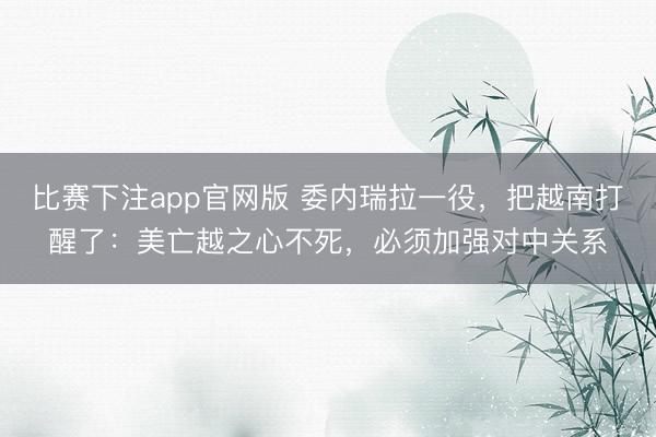 比赛下注app官网版 委内瑞拉一役,把越南打醒了:美亡越之心不死,必须加强对中关系
