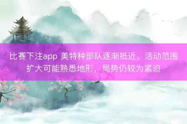 比赛下注app 美特种部队逐渐抵近，活动范围扩大可能熟悉地形，局势仍较为紧迫
