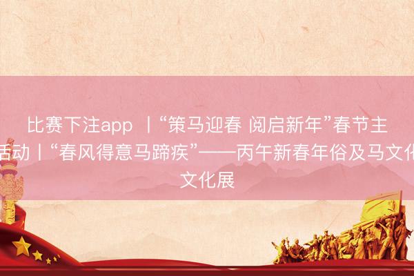 比赛下注app 丨“策马迎春 阅启新年”春节主题活动丨“春风得意马蹄疾”——丙午新春年俗及马文化展