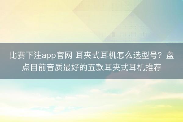 比赛下注app官网 耳夹式耳机怎么选型号？盘点目前音质最好的五款耳夹式耳机推荐