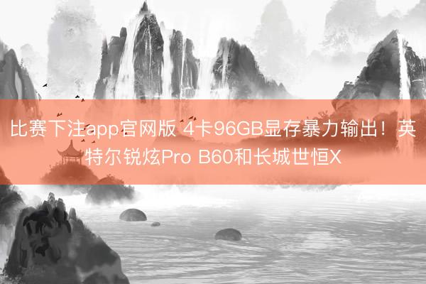 比赛下注app官网版 4卡96GB显存暴力输出！英特尔锐炫Pro B60和长城世恒X