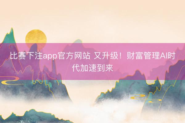 比赛下注app官方网站 又升级!财富管理AI时代加速到来