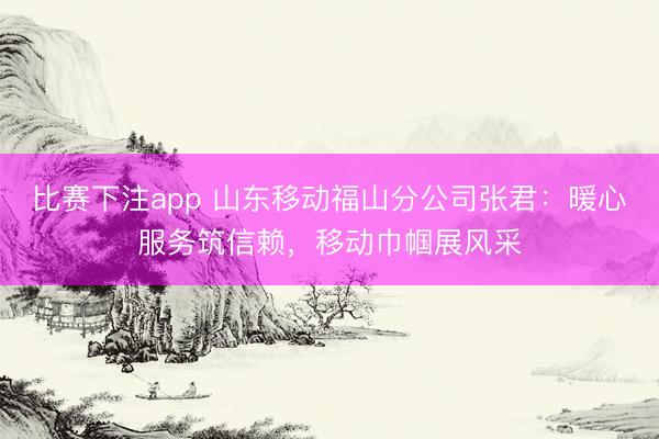 比赛下注app 山东移动福山分公司张君：暖心服务筑信赖，移动巾帼展风采